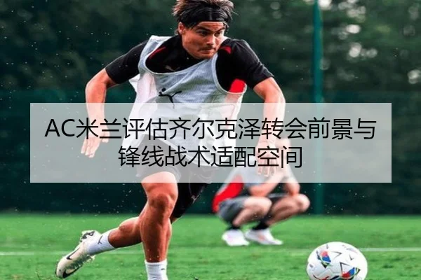 AC米兰评估齐尔克泽转会前景与锋线战术适配空间