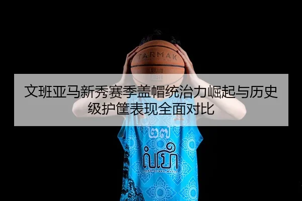 文班亚马新秀赛季盖帽统治力崛起与历史级护筐表现全面对比