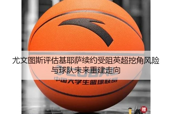 尤文图斯评估基耶萨续约受阻英超挖角风险与球队未来重建走向